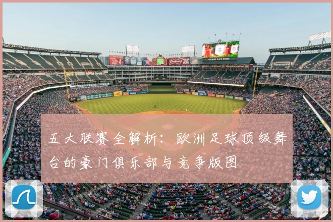 五大联赛全解析:欧洲足球顶级舞台的豪门俱乐部与竞争版图