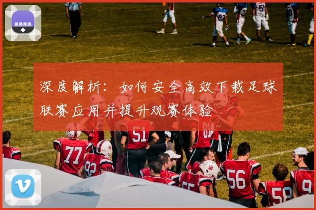 深度解析:如何安全高效下载足球联赛应用并提升观赛体验