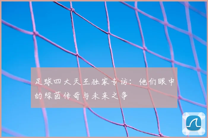 足球四大天王独家专访:他们眼中的绿茵传奇与未来之争