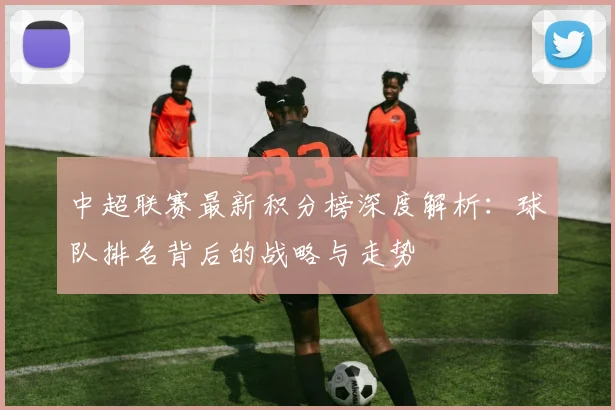中超联赛最新积分榜深度解析:球队排名背后的战略与走势