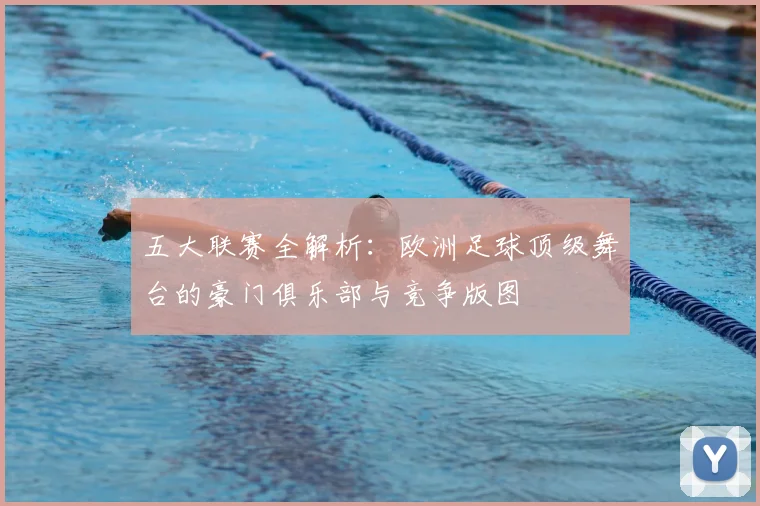 五大联赛全解析:欧洲足球顶级舞台的豪门俱乐部与竞争版图