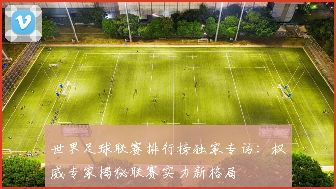 世界足球联赛排行榜独家专访:权威专家揭秘联赛实力新格局