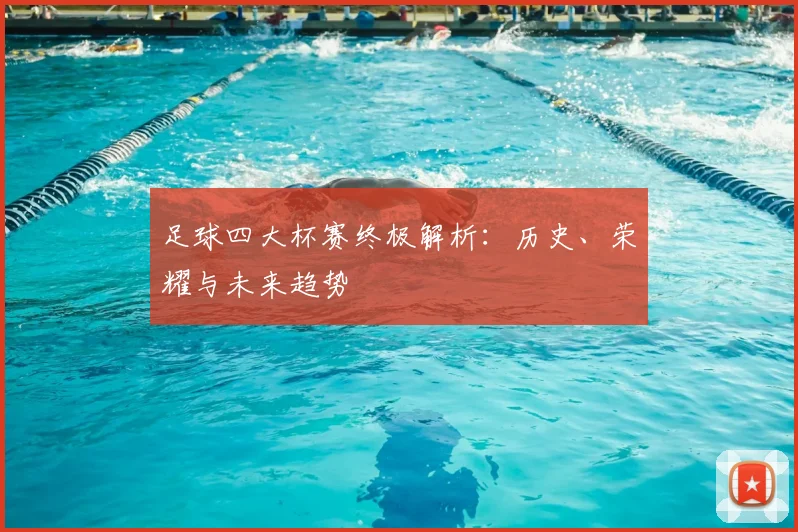 足球四大杯赛终极解析:历史、荣耀与未来趋势