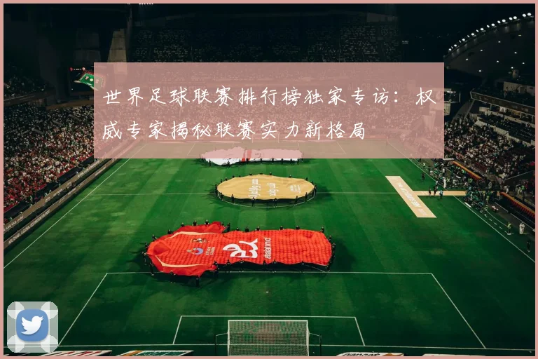 世界足球联赛排行榜独家专访:权威专家揭秘联赛实力新格局