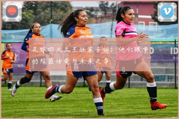 足球四大天王独家专访:他们眼中的绿茵传奇与未来之争